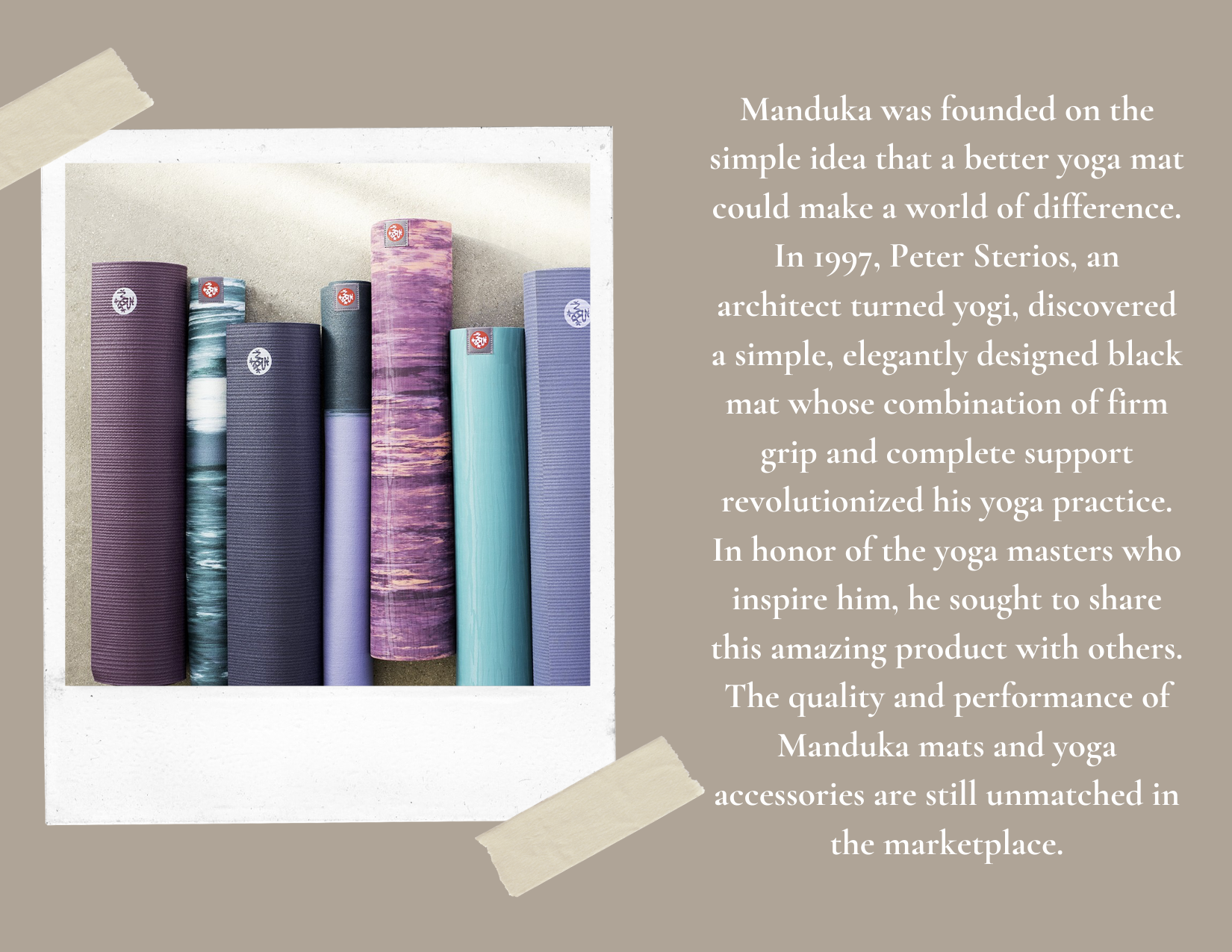 Manduka was founded on the simple idea that a better yoga mat could make a world of difference. In 1997, Peter Sterios, an architect turned yogi, discovered a simple, elegantly designed black mat whose combination.png