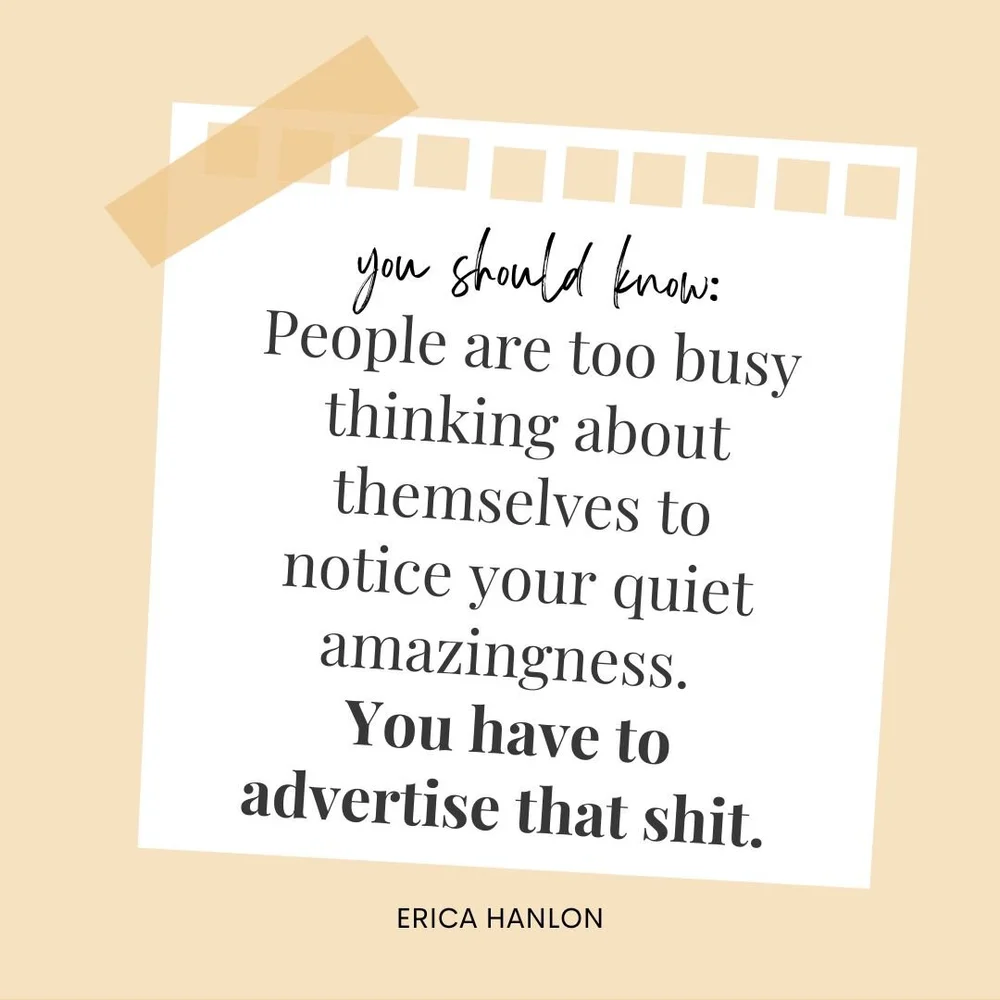 I say this with love.

People are too busy thinking about themselves to notice your quiet amazingness. 

You have to advertise that shit.

Don&rsquo;t wait to be recognized or discovered.

Put yourself out there. 

Own your gifts.

Own your successes