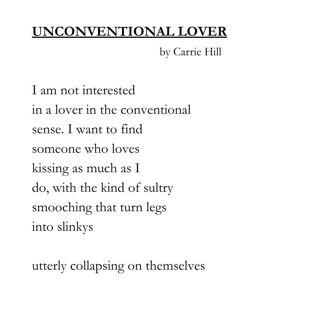 UNCONVENTIONAL LOVER by Carrie Hill/I am not interested/in a lover in the conventional/sense. I want to find/someone who loves/kissing as much as I/do, with the kind of sultry/smooching that turn legs/into slinkys/utterly collapsing on themselves