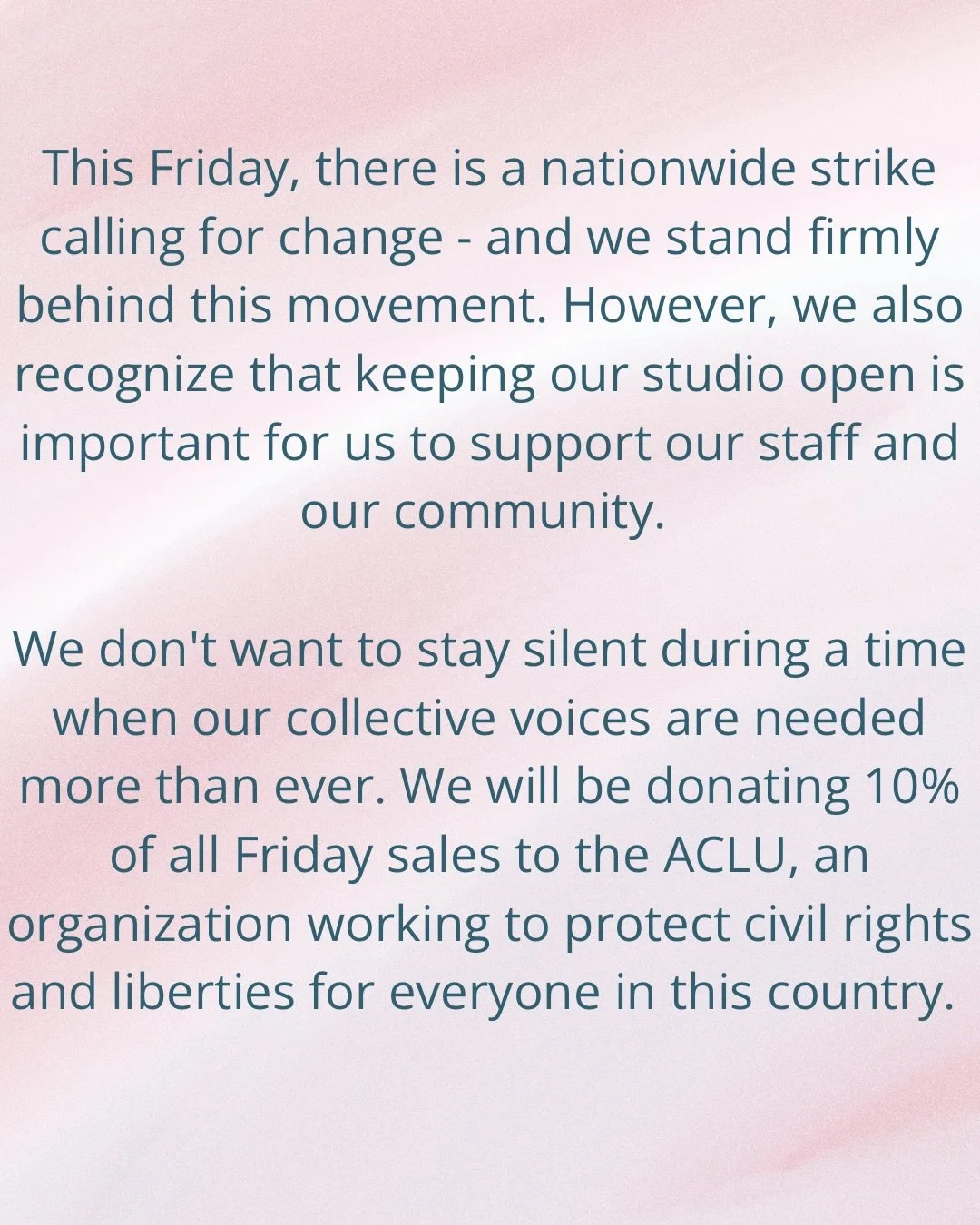 Our studio will remain open this Friday, as a space for grounding, movement and community. 10% of all Friday sales will be donated to the ACLU.