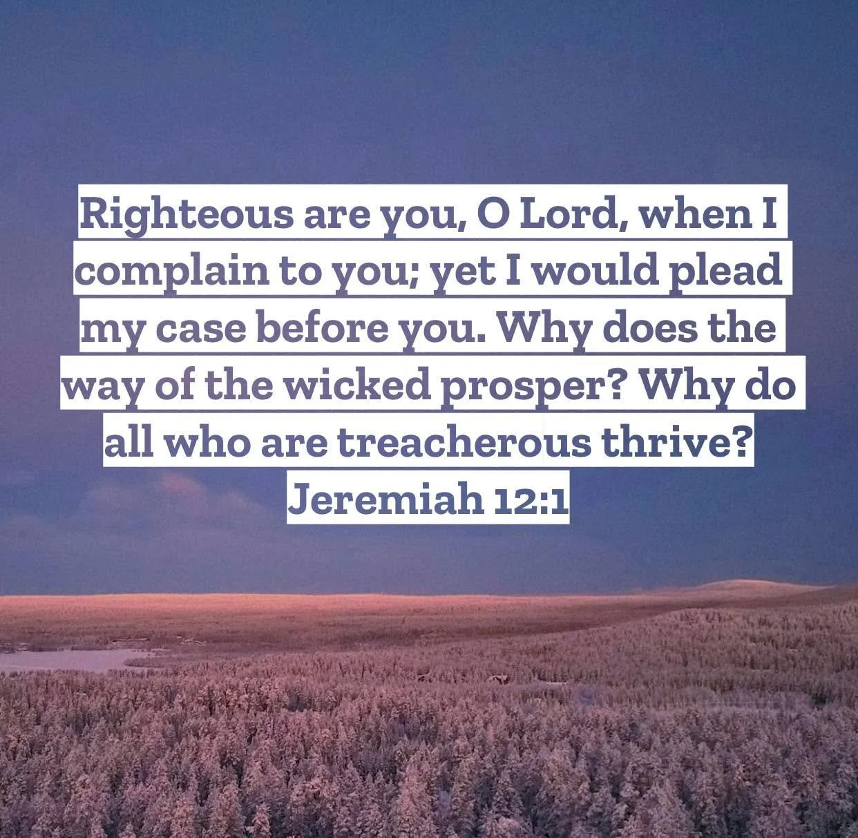 Jeremiah 12 &ndash; Pastor Mac Daily DEVO

Righteous are you, O Lord, when I complain to you; yet I would plead my case before you. Why does the way of the wicked prosper? Why do all who are treacherous thrive? Jeremiah‬ ‭12‬:‭1‬ ‭- The prophet is as