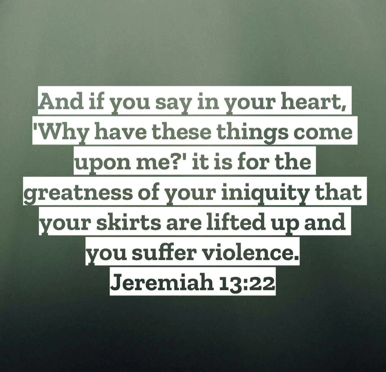 Jeremiah 13 &ndash; Pastor Mac Daily DEVO
 
And if you say in your heart, &lsquo;Why have these things come upon me?&rsquo; it is for the greatness of your iniquity that your skirts are lifted up and you suffer violence. Jeremiah 13:22 &ndash; As a b
