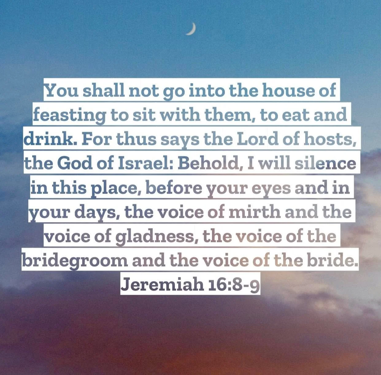 Jeremiah 16 &ndash; Pastor Mac Daily DEVO
 
You shall not go into the house of feasting to sit with them, to eat and drink. 9 For thus says the Lord of hosts, the God of Israel: Behold, I will silence in this place, before your eyes and in your days,