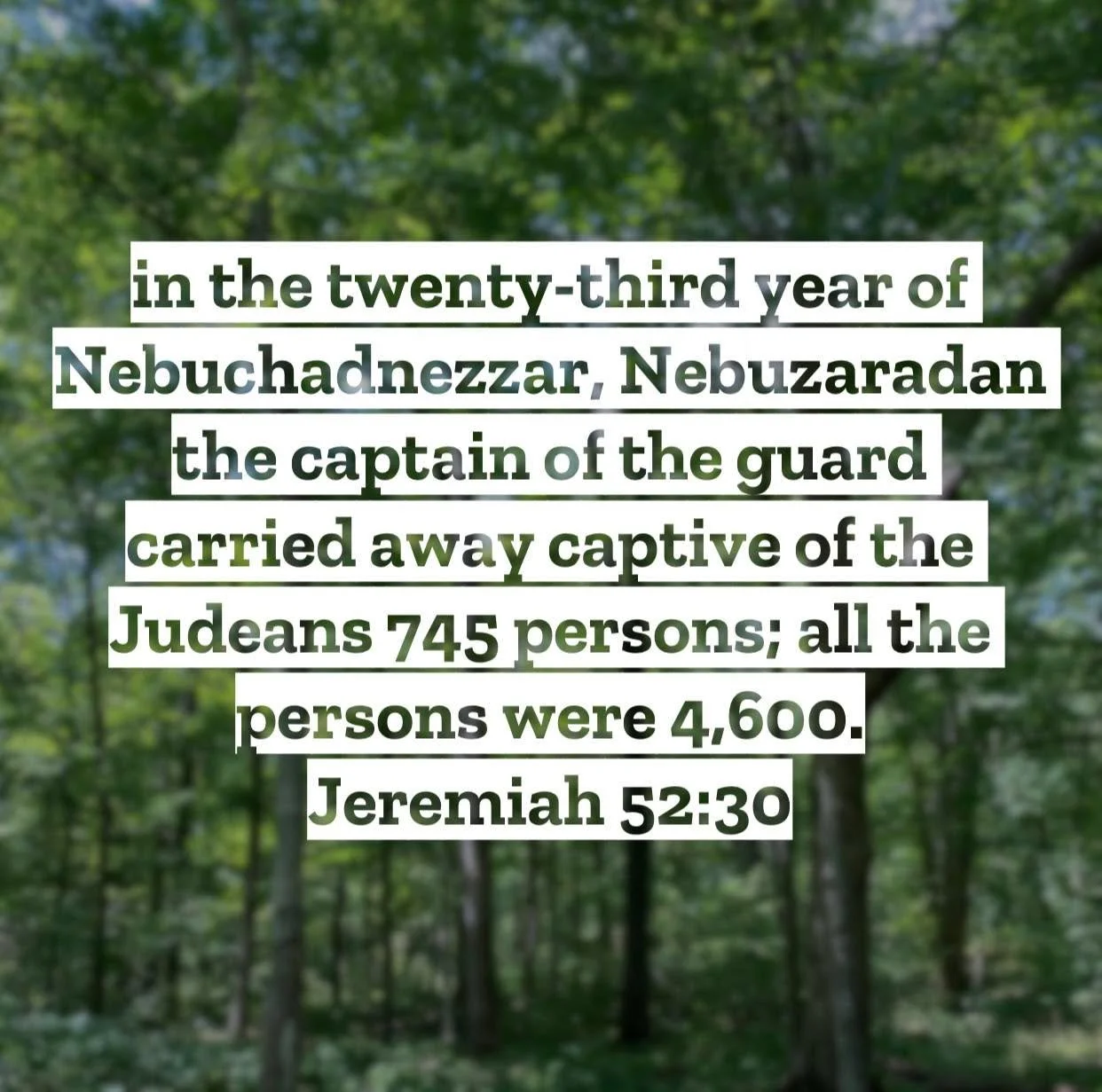 Jeremiah 52 &ndash; Pastor Mac Daily DEVO
 
&hellip;in the twenty-third year of Nebuchadnezzar, Nebuzaradan the captain of the guard carried away captive of the Judeans 745 persons; all the persons were 4,600. Jeremiah 52:30 &ndash; Here is the last 