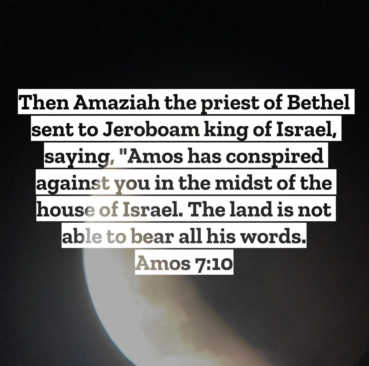 Amos 7 &ndash; Pastor Mac Daily DEVO
 
Then Amaziah the priest of Bethel sent to Jeroboam king of Israel, saying, &ldquo;Amos has conspired against you in the midst of the house of Israel. The land is not able to bear all his words.&rdquo; Amos 7:10 