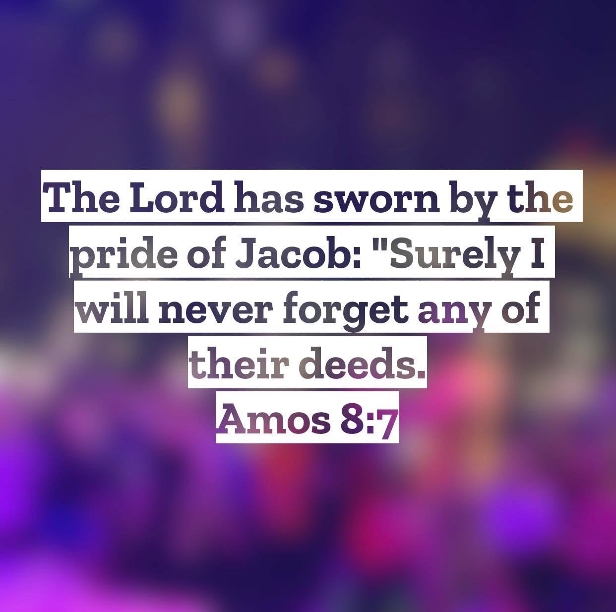 Amos 8 &ndash; Pastor Mac Daily DEVO
 
The Lord has sworn by the pride of Jacob: &ldquo;Surely I will never forget any of their deeds.&rdquo; Amos 8:7 &ndash; The Israel that Amos prophesied to was one that was very content in their sinful ways. They