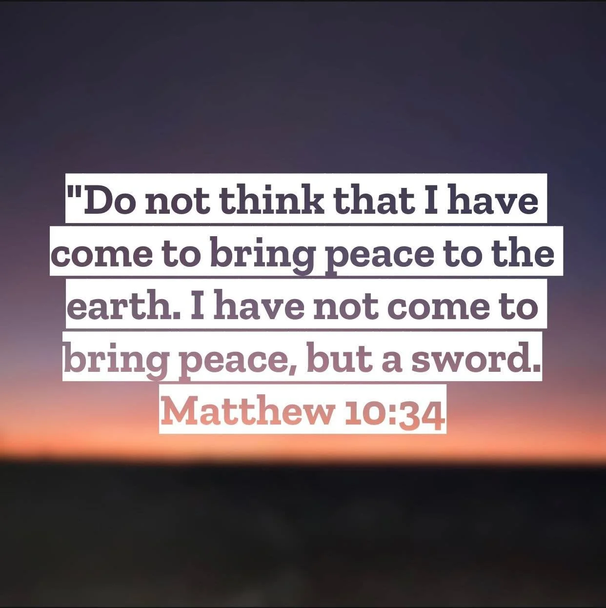 Matthew 10 &ndash; Pastor Mac Daily DEVO

Do not think that I have come to bring peace to the earth. I have not come to bring peace, but a sword. Matthew‬ ‭10‬:‭34‬ - Jesus&rsquo; message was certainly one of peace for it paved the pathway to peace w