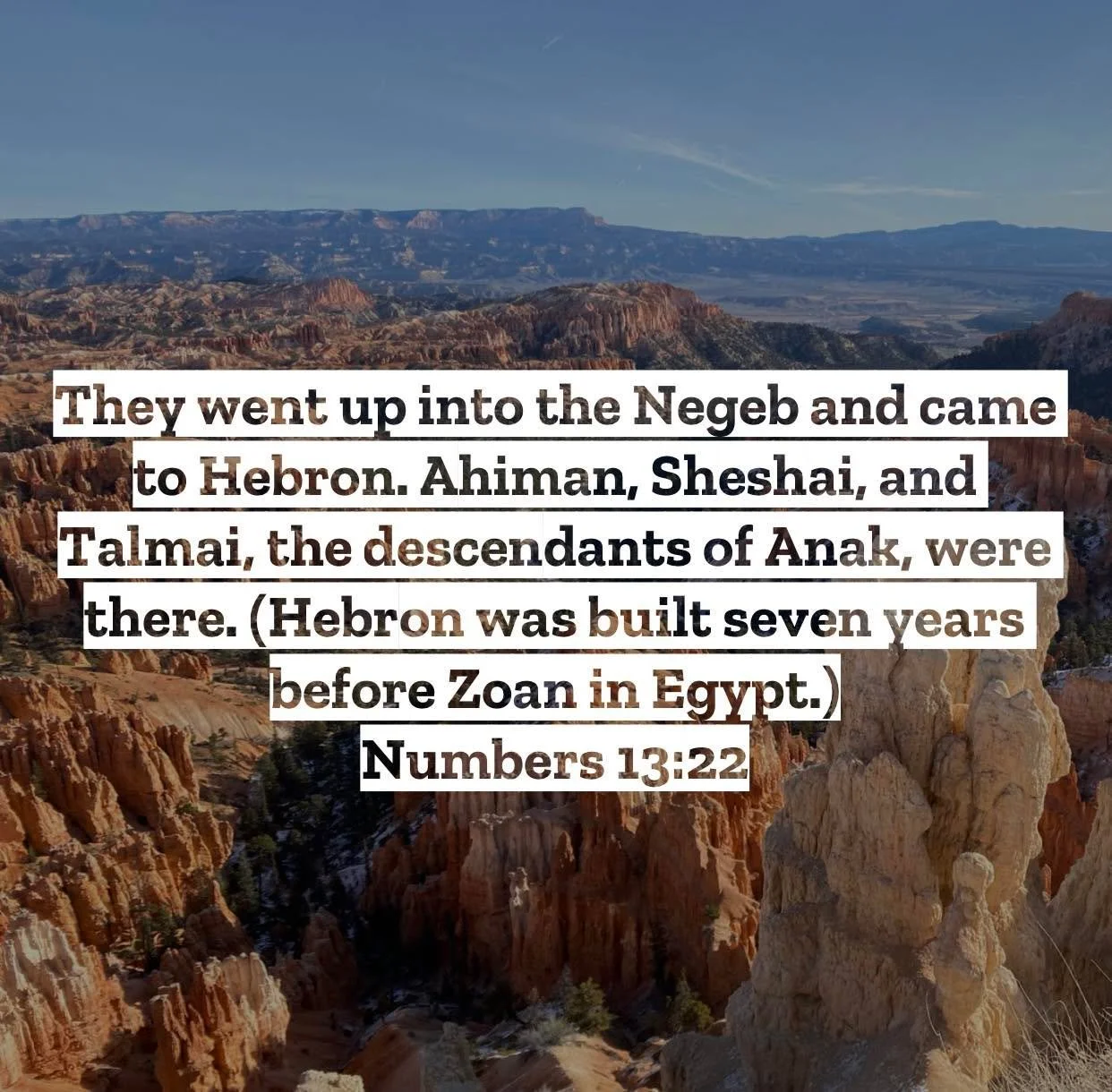 Numbers 13 &ndash; Pastor Mac Daily DEVO
 
They went up into the Negeb and came to Hebron. Ahiman, Sheshai, and Talmai, the descendants of Anak, were there. (Hebron was built seven years before Zoan in Egypt.) Numbers 13:22 - To understand this some 