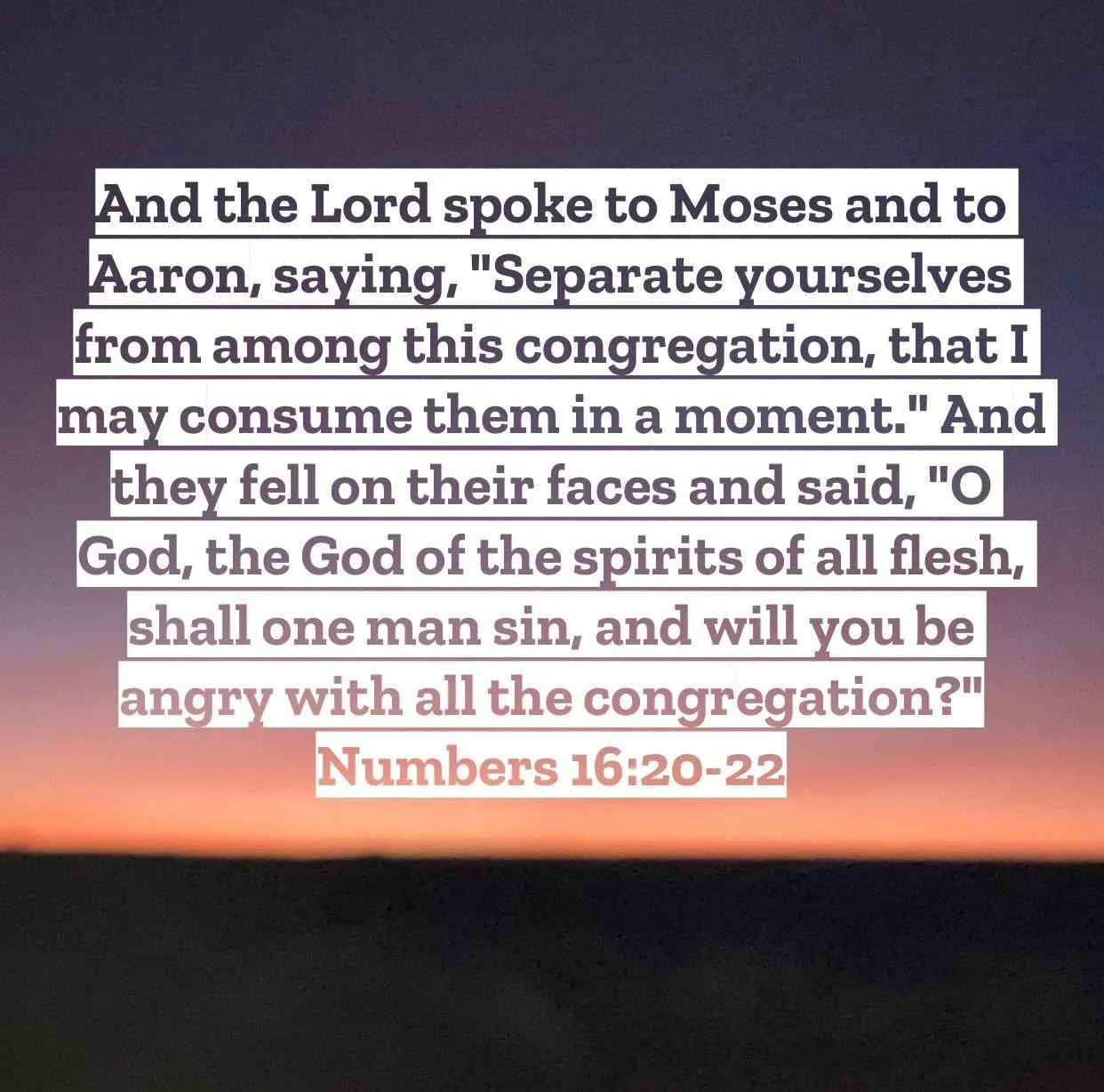 Numbers 16 &ndash; Pastor Mac Daily DEVO
 
And the Lord spoke to Moses and to Aaron, saying, 21 &ldquo;Separate yourselves from among this congregation, that I may consume them in a moment.&rdquo; 22 And they fell on their faces and said, &ldquo;O Go