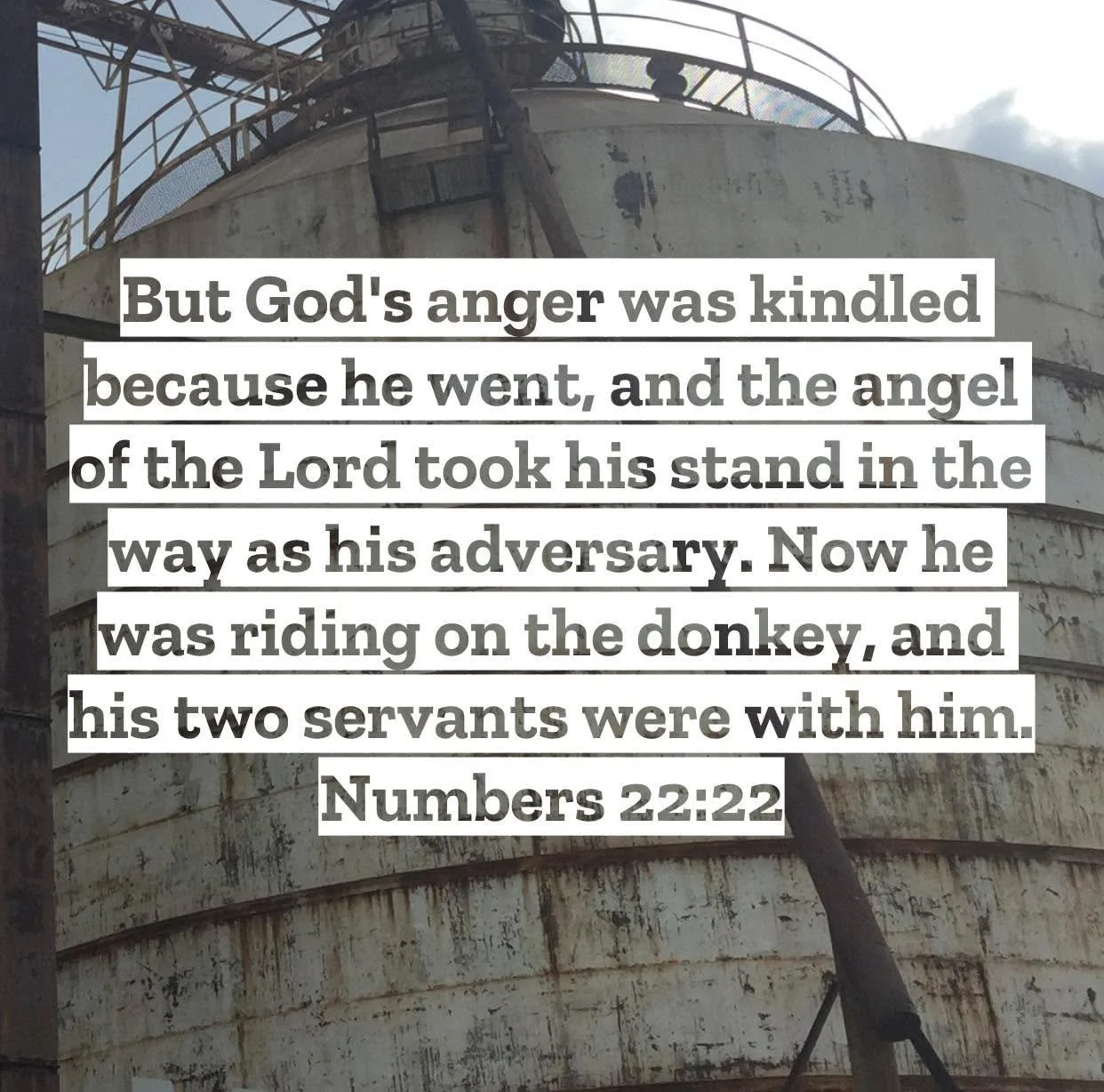 Numbers 22 &ndash; Pastor Mac Daily DEVO
 
But God's anger was kindled because he went, and the angel of the Lord took his stand in the way as his adversary. Now he was riding on the donkey, and his two servants were with him. Numbers 22:22 - If you 