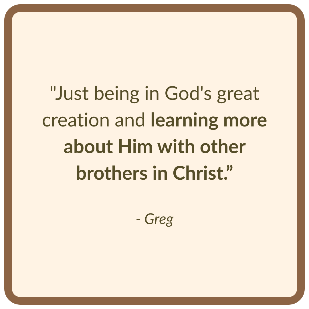"Just being in God's great creation and learning more about Him with other brothers in Christ.”