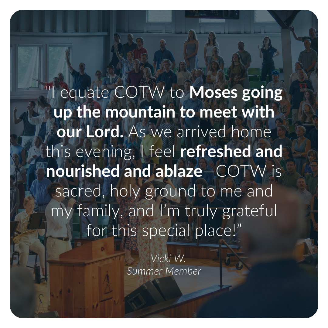 "I equate COTW to Moses going up the mountain to meet with our Lord. As we arrived home this evening, I feel refreshed and nourished and ablaze—COTW is sacred, holy ground to me and my family, and I’m truly grateful for this special place!