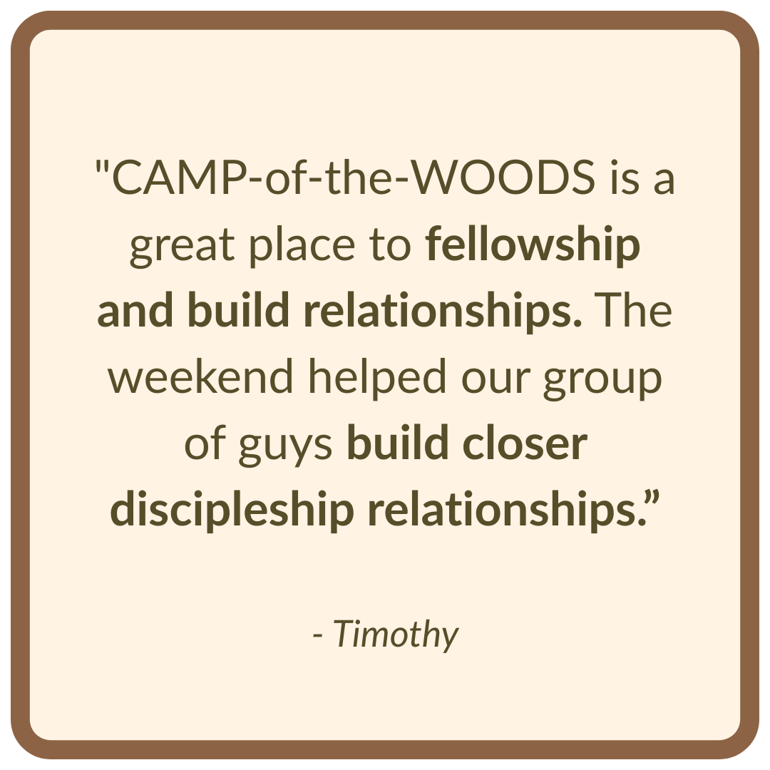 "CAMP-of-the-WOODS is a great place to fellowship and build relationships. The weekend helped our group of guys build closer discipleship relationships.”