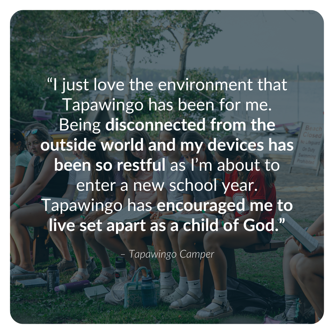 “I just love the environment that Tapawingo has been for me. Being disconnected from the outside world and my devices has been so restful as I’m about to enter a new school year. Tapawingo has encouraged me to live set apart as a child of God.”