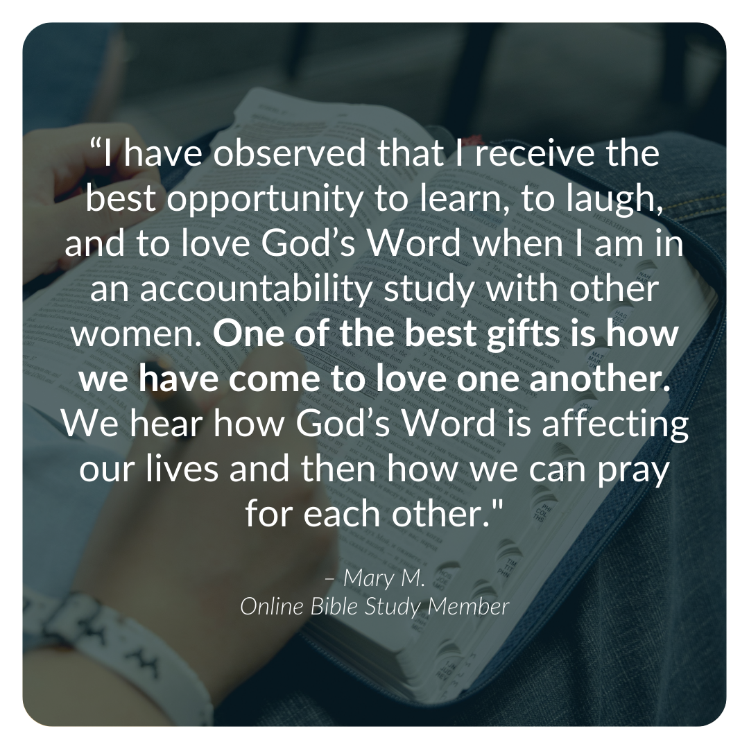 “I have observed that I receive the best opportunity to learn, to laugh, and to love God’s Word when I am in an accountability study with other women. One of the best gifts is how we have come to love one another. We hear how God’s Word is affecting 