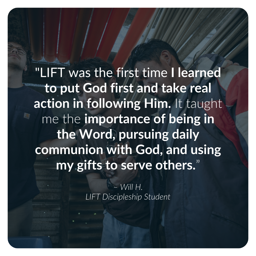 "LIFT was the first time I learned to put God first and take real action in following Him. It taught me the importance of being in the Word, pursuing daily communion with God, and using my gifts to serve others.”