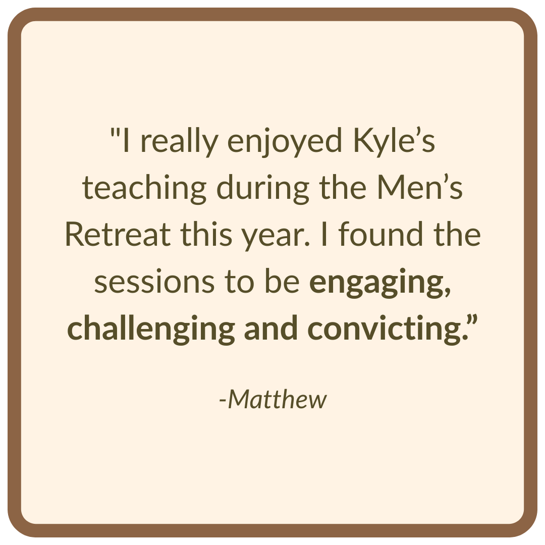 "I really enjoyed Kyle’s teaching during the men’s retreat this year. I found the sessions to be engaging, challenging and convicting.”