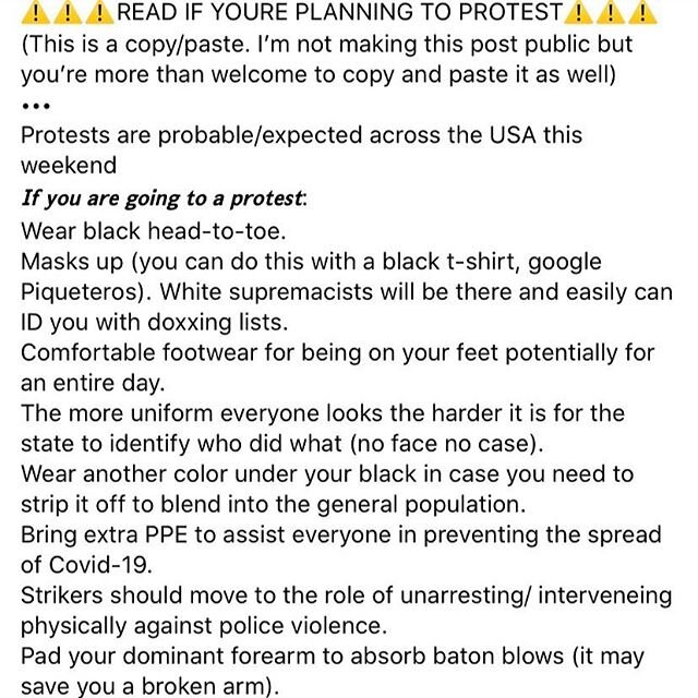 READ IF YOURE PLANNING TO PROTEST OR KNOW OF PEOPLE PROTESTING. 
PLEASE SHARE AND DO NOT PROVIDE CREDIT TO WHO YOU SHARED FROM. 
We NEED to protect each other. We NEED protests, riots, to achieve TRUE EQUITY FOR ALL regardless of identity. We NEED a 
