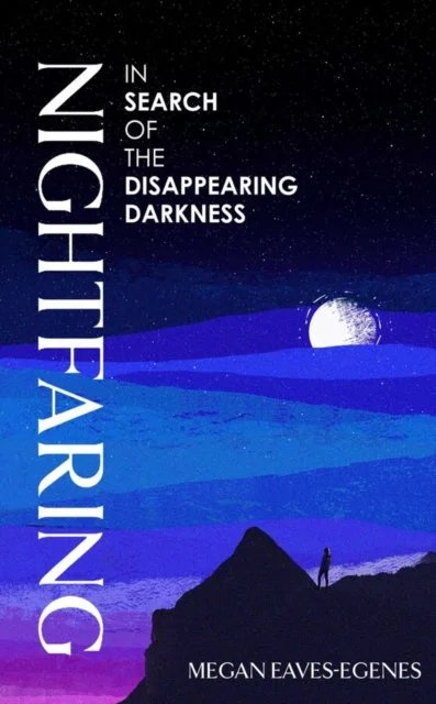Nightfaring: In Search of the Disappearing Darkness by Megan Eaves-Egenes
