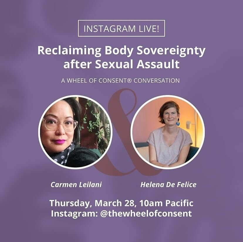 TODAY!

Instagram Live
Reclaiming Body Sovereignty after Seksual Assault, with Carmen Leilani and Helena De Felice

Thurs, Mar 28 | 10am Pacific
 
Join Carmen and Helena as they discuss how Wheel of Consent practices can be helpful to survivors of SA