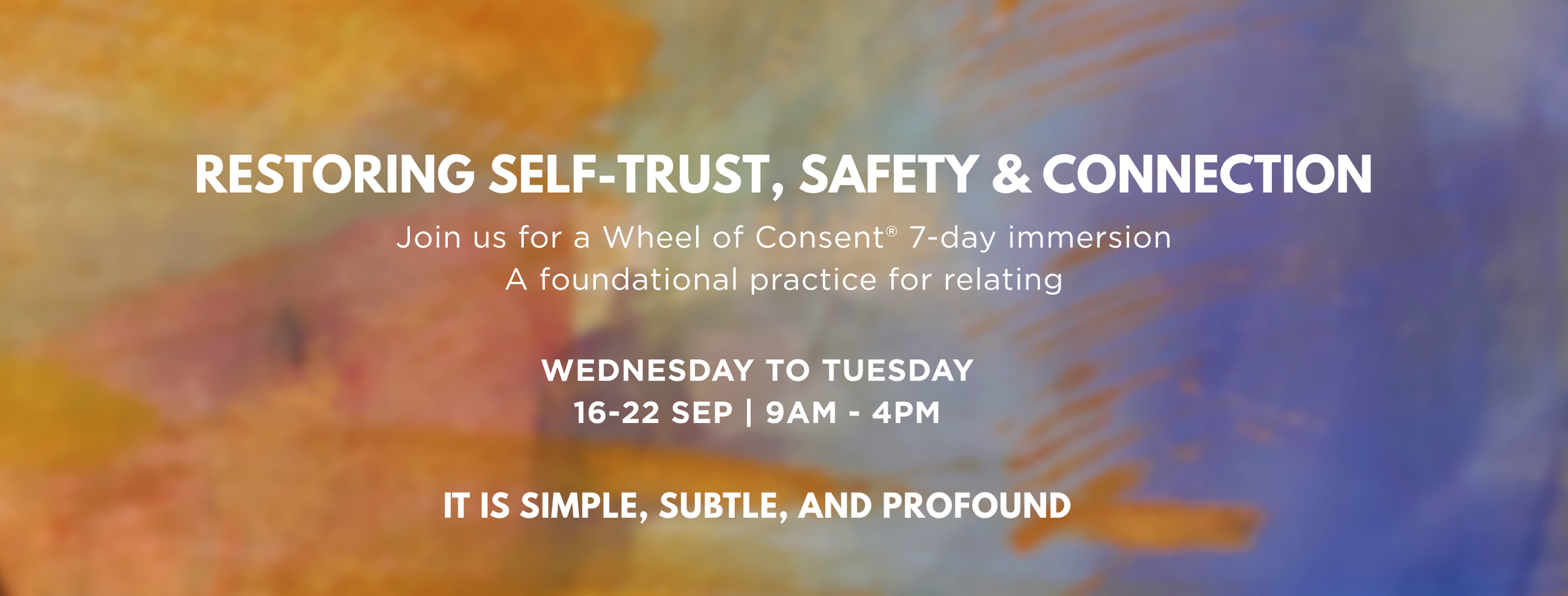 Restoring self-trust, safety and connection. Join us for a Wheel of Consent® 7-day immersion: a foundational practice for relating. Wednesday to Tuesday, 16-22 September, 9am to 4pm. It is simple, subtle, and profound.