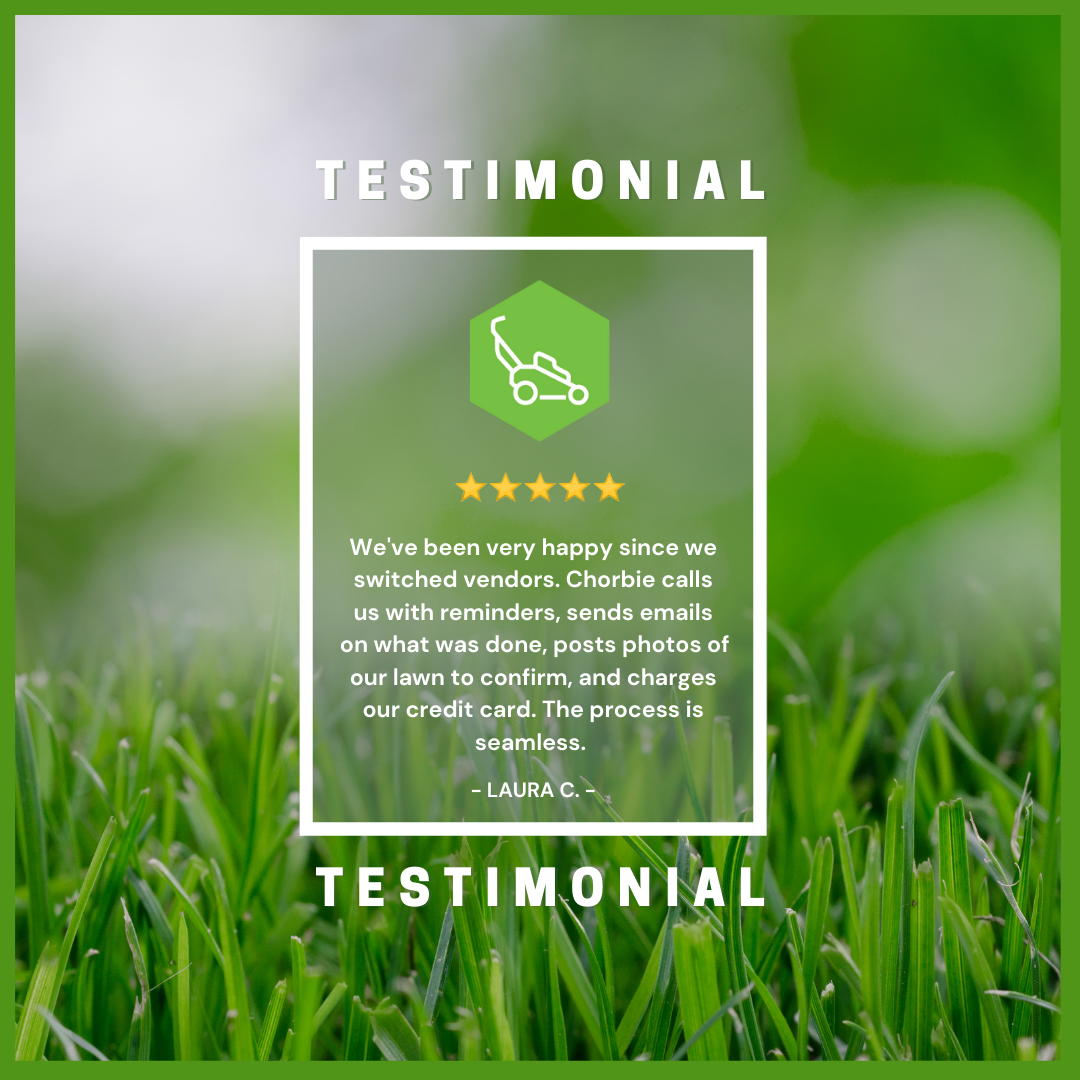 We've+been+very+happy+since+we+switched+vendors.+Chorbie+calls+us+with+reminders,+send+emails+on+what+was+done,+posts+photos+of+our+lawn+to+confirm,+charges+our+credit+card.+The+process+is+seamless.+(1).png