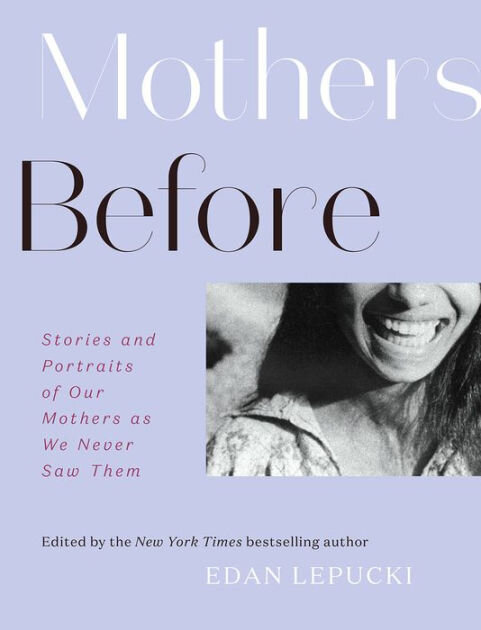  In this remarkable collection,  New York Times  bestselling novelist Edan Lepucki gathers more than sixty original essays and favorite photographs to explore this question. The daughters in  Mothers Before  are writers and poets, artists and teacher