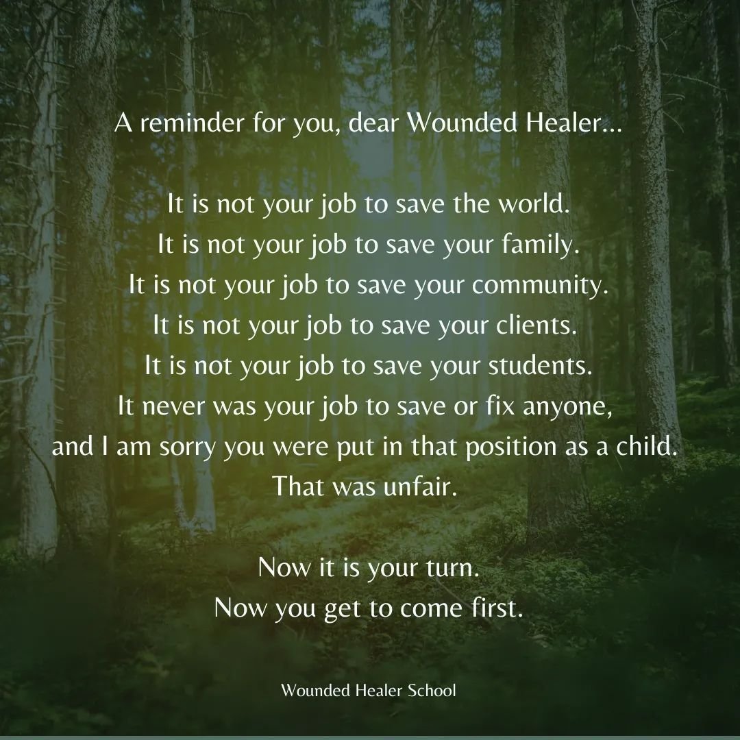 Dear wounded healer...

It is not your job to save the world.
It is not your job to save your family.
It is not your job to save your community.
It is not your job to save your clients.
It is not your job to save your students.

It is your job to sav