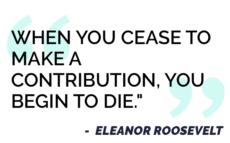 "When you cease to make a contribution, you begin to die." - Eleanor Roosevelt