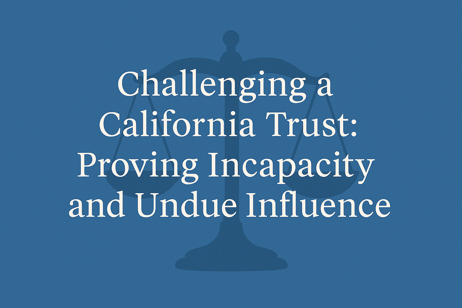 Challenging a California Trust on Grounds of Incapacity or Undue Influence: What the Law Requires—and What It Takes to Prove