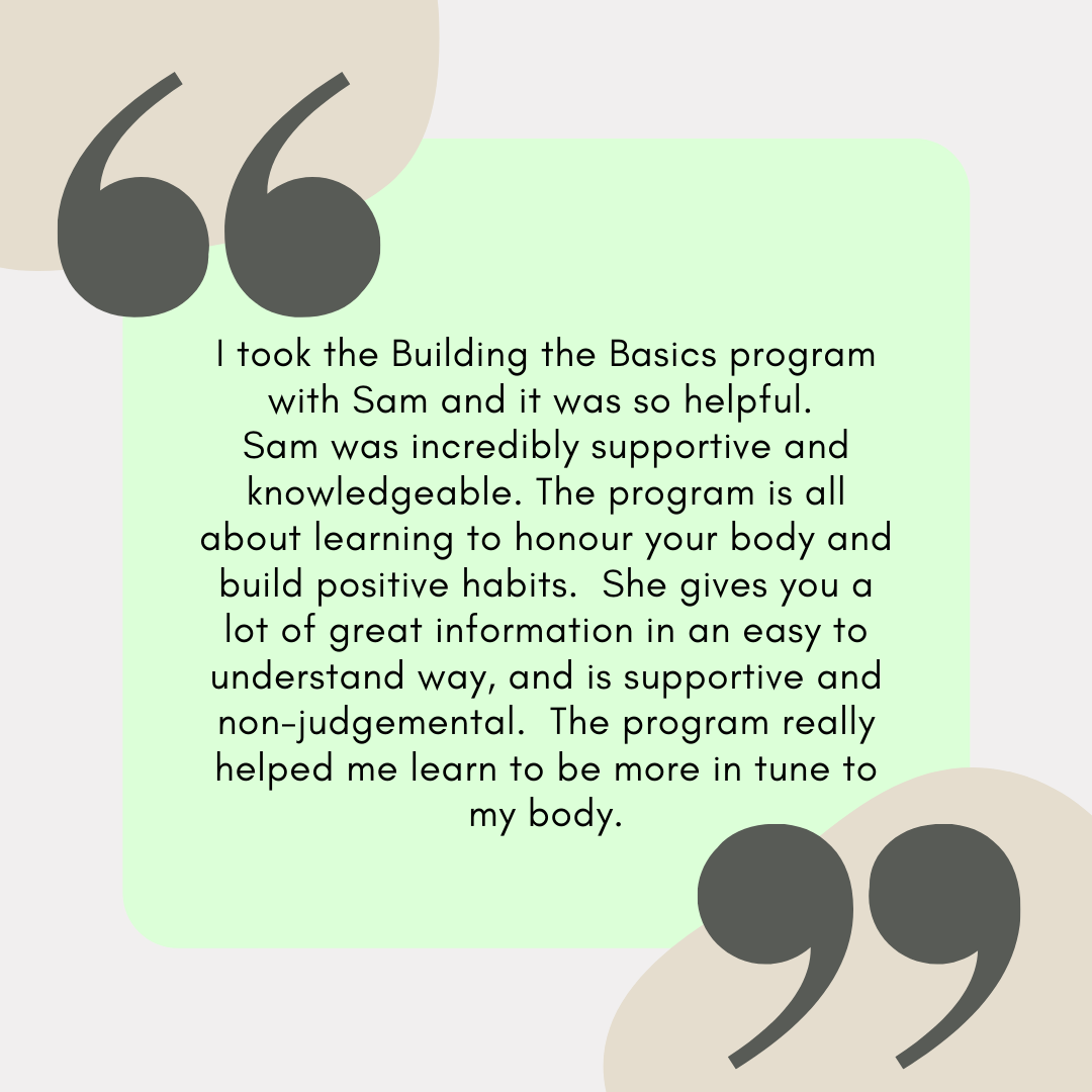 I took the Building the Basics program with Sam and it was so helpful. Sam was incredibly supportive and knowledgeable. The program is all about learning to honour your body and build positive habits. She gives you a.png