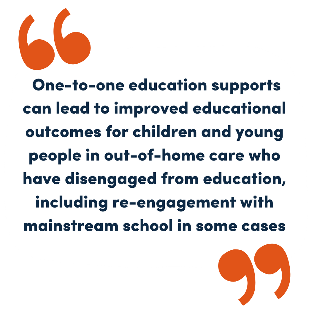 One-to-one education supports can lead to improved educational outcomes for children and young people in out-of-home care who have disengaged from education, including re-engagement with mainstream school in some cases