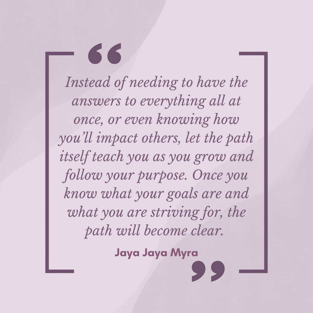 &quot;Instead of needing to have the answers to everything all at once, or even knowing how you&rsquo;ll impact others, let the path itself teach you as you grow and follow your purpose. Once you know what your goals are and what you are striving for