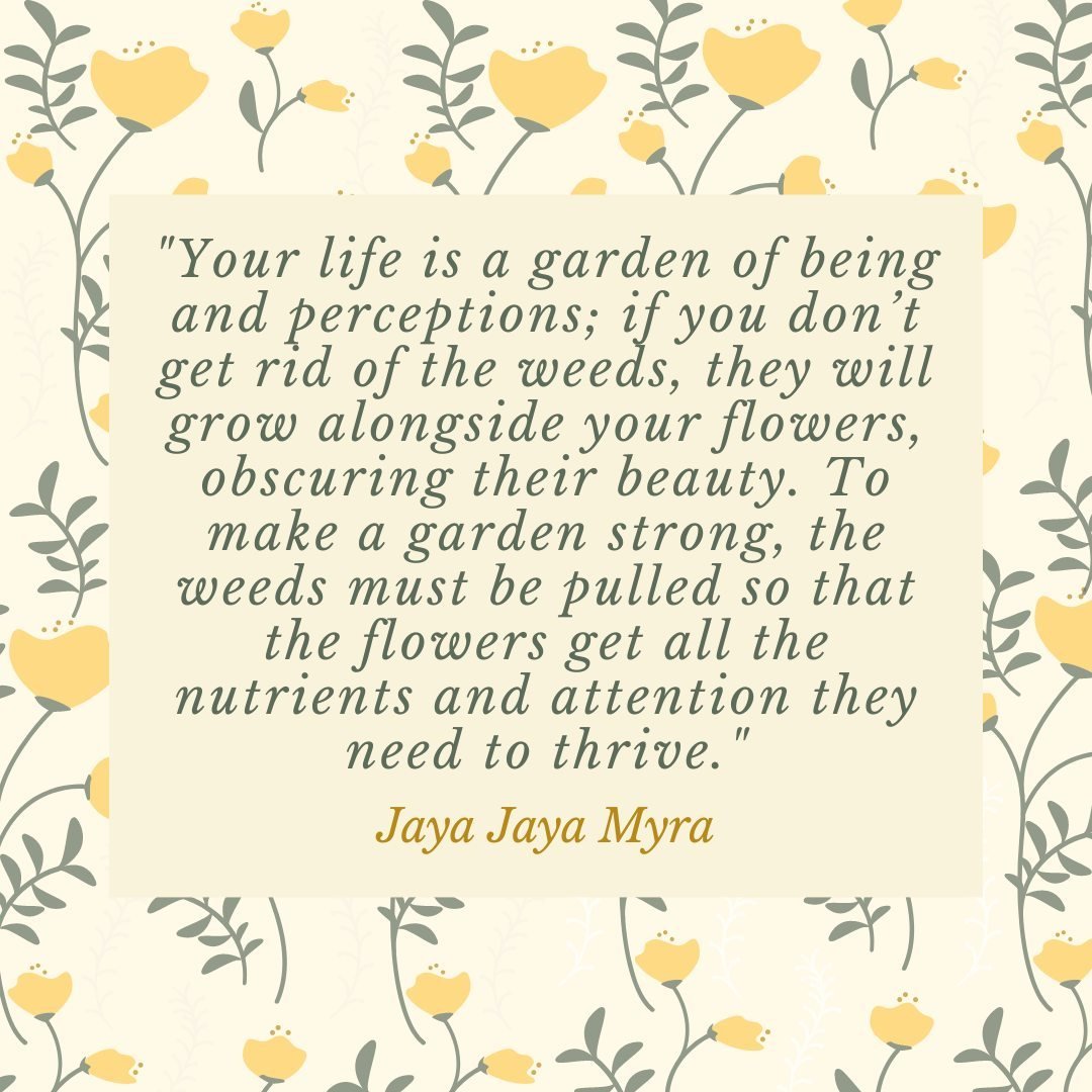&quot;Your life is a garden of being and perceptions; if you don&rsquo;t get rid of the weeds, they will grow alongside your flowers, obscuring their beauty. To make a garden strong, the weeds must be pulled so that the flowers get all the nutrients 