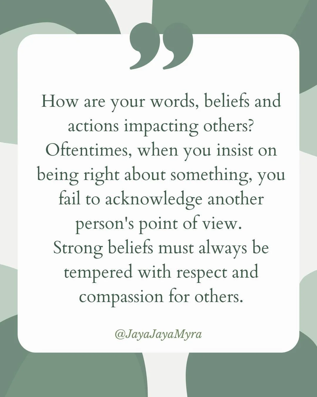 Thought of the day: 
How are your words, beliefs, and actions impacting others?

Oftentimes, when you insist on being right about something, you fail to acknowledge another person's point of view. Strong beliefs must always be tempered with respect a