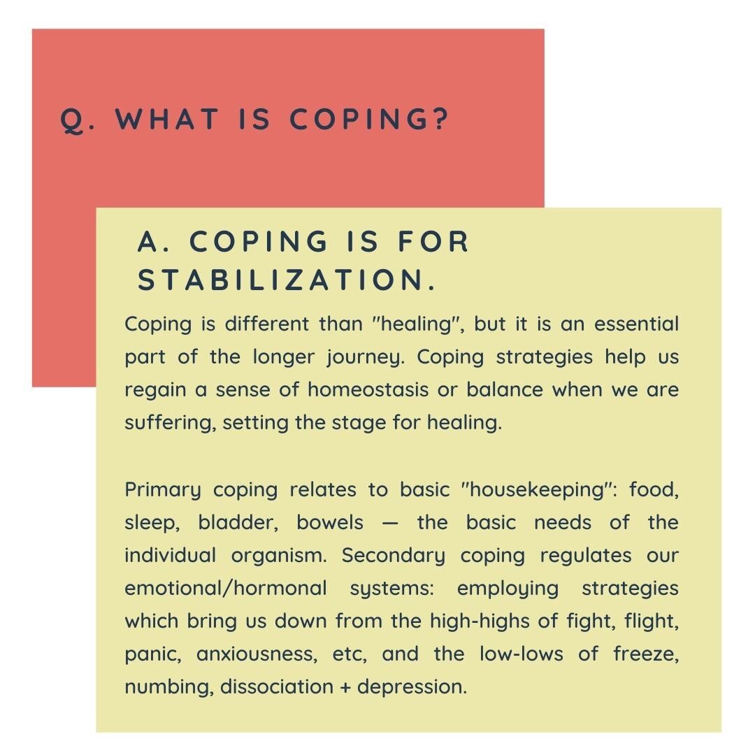 We often hear talk of coping. What the heck is it?⁠
.⁠
Coping is something that we all do, automatically. Coping is what restores us to balance, it is what allows stress to wash off (instead of simply accumulating, minute after minute, for an entire lifetime). Much coping that we do, because it is automatic, is done with only limited oversight from our thinking-self.⁠
.⁠
We learn to cope as babies and children. We learn how to recognize simple stress (like the sensation will informs us of the need to poop), and the tasks required of us to have an effective, clean bowel movement. Other chores of basic housekeeping are learned also: sleep hygiene, bladder control, eating when hungry and stopping when full.⁠
.⁠
At the same time, we have to learn to manage difficult and painful feelings. These are more complex tasks, because often both the feeling and the coping strategy is invisible. We learn this implicitly rather than explicitly.⁠
.⁠
As adults, our coping strategies typically run suffic