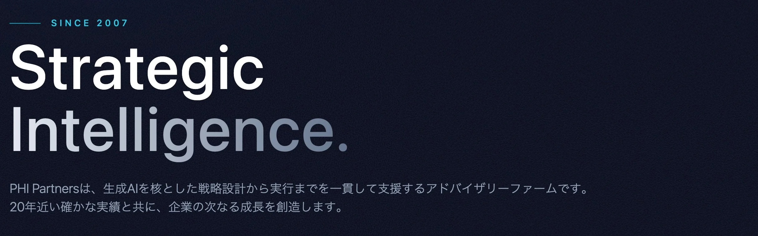 Since 2007 Strategic Intelligence. PHI Partnersは、生成AIを核とした戦略設計から実行までを一貫して支援するアドバイザリーファームです。 20年近い確かな実績と共に、企業の次なる成長を創造します。
