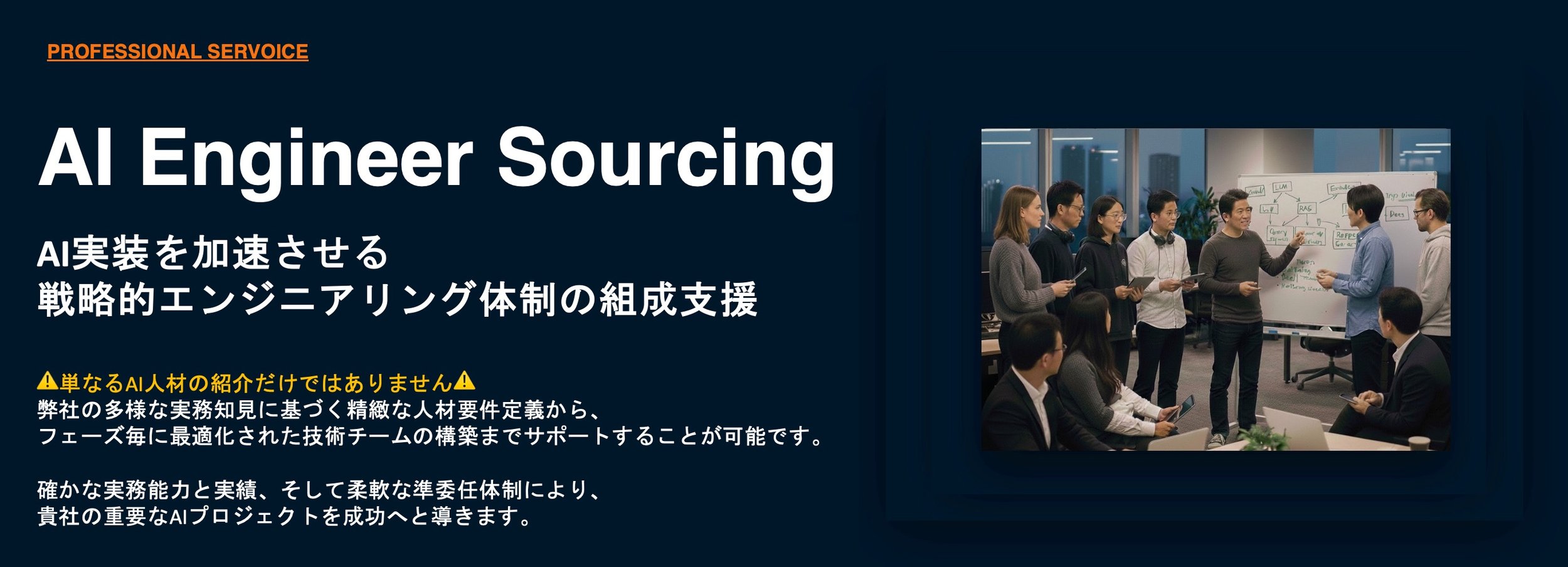 AI Engineer Sourcing. AI実装を加速させる 戦略的エンジニアリング体制の組成支援  ⚠️単なるAI人材の紹介だけではありません⚠️ 弊社の多様な実務知見に基づく精緻な人材要件定義から、 フェーズ毎に最適化された技術チームの構築までサポートすることが可能です。  確かな実務能力と実績、そして柔軟な準委任体制により、 貴社の重要なAIプロジェクトを成功へと導きます。