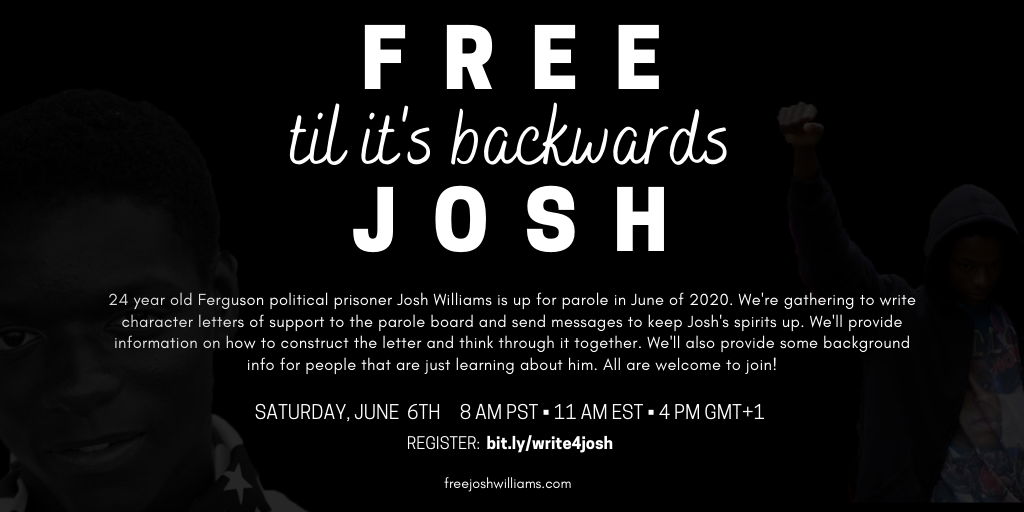 Saturday, June 6th at 8 AM PST • 11 AM EST • 4 PM GMT+1Josh is up for parole in June of 2020. We're gathering to write character letters of support for the parole board and send messages to keep Josh's spirits up. We'll provide information on how to…