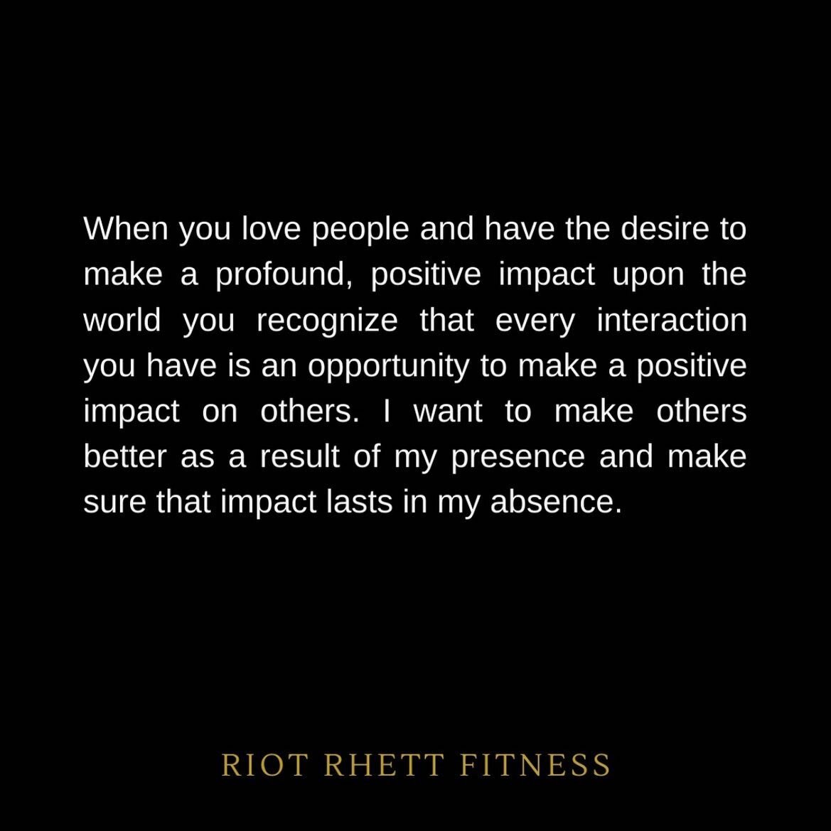 When you love people and have the desire to make a profound, positive impact upon the world you recognize that every interaction you have is an opportunity to make a positive impact on others. I want to make others better as a result of my presence a