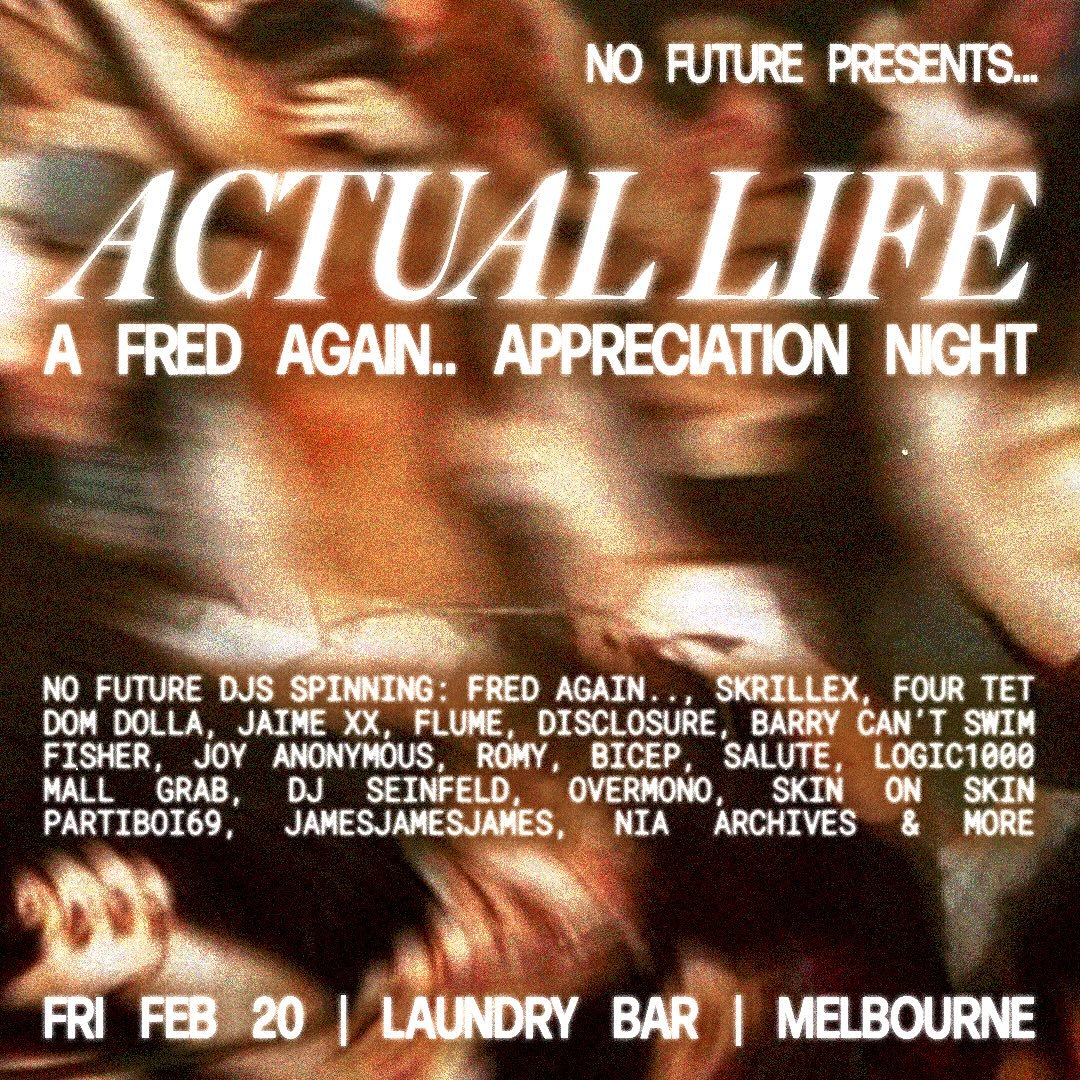 20/02: No Future Presents: 
ACTUAL LIFE FRED AGAIN.. APPRECIATION NIGHT 

FRIDAY 20TH FEBRUARY 2026 
LAUNDRY BAR 
MELBOURNE 
DOORS AT 9PM 
18+ 

Join us for a huge night of No Future DJs spinning all eras of Fred + other alt EDM till late 🌐 

Please