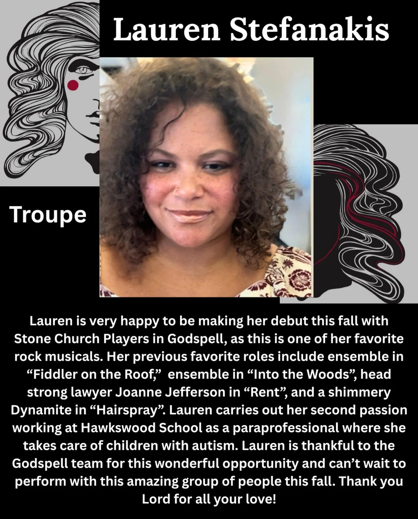 Say hello to the cast of Godspell!

Meet Lauren Stefanakis who is a member of the troupe!

Lauren is very happy to be making her debut this fall with Stone Church Players in Godspell, as this is one of her favorite rock musicals. Her previous favorit
