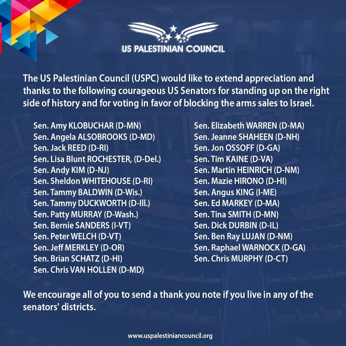 The US Palestinian Council (USPC) would like to extend appreciation and thanks to the following courageous US Senators for standing up on the right side of history and for voting in favor of blocking the arms sales to Israel.

We encourage all of you