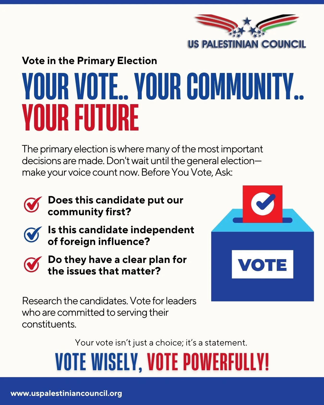 YOUR #VOTE.. YOUR #COMMUNITY.. YOUR #FUTURE! The primary election is where many of the most important decisions are made. Don't wait until the general election&mdash;make your voice count now. Before You Vote, Ask: 

- Does this candidate put our com