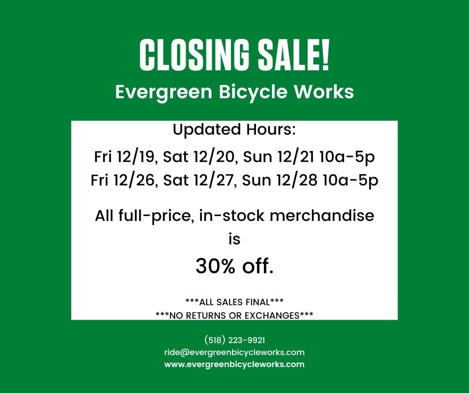 We are closing the shop. All in-stock, full-price merchandise is now 30% off. Rental bikes are for sale at $500 each plus tax. Shop equipment and other miscellaneous items will be priced and put out on the sales floor as we make room, so stop in regu