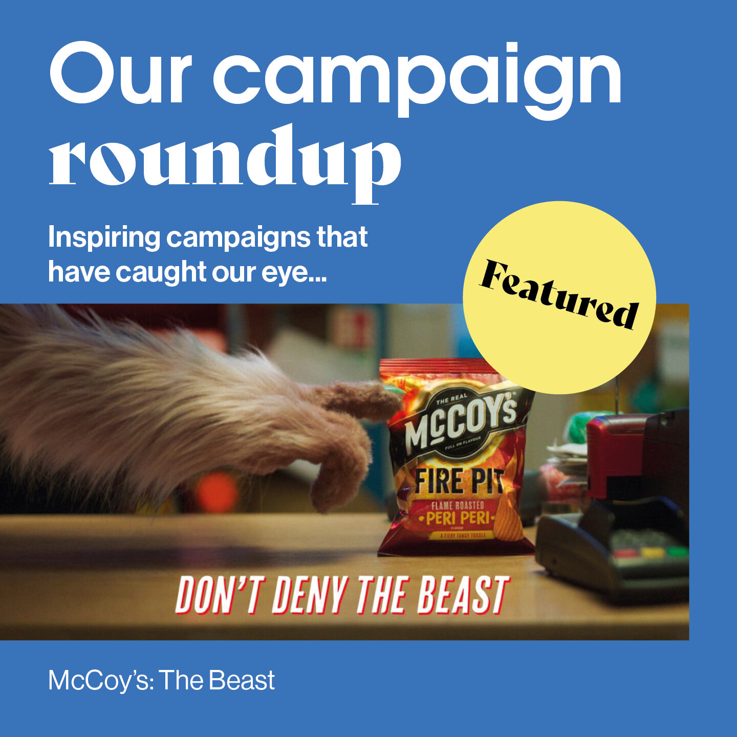 Check out some of the most inspirational global campaigns from February... McCoy&rsquo;s - &ldquo;The Beast&rdquo;. The latest campaign for McCoy&rsquo;s crisps introduces a demanding creature whose cravings can only be satisfied by the extreme flavo