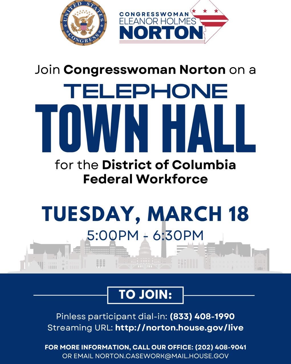Join Congresswoman Norton TUESDAY, MARCH 18, 2025 from 5:00 PM - 6:30 PM for a Telephone Town Hall the DC Federal Workforce. Info: (202) 408-9041. TO JOIN: Pinless participant dial-in: (833) 408-1990 Streaming URL: http://norton.house.gov/live