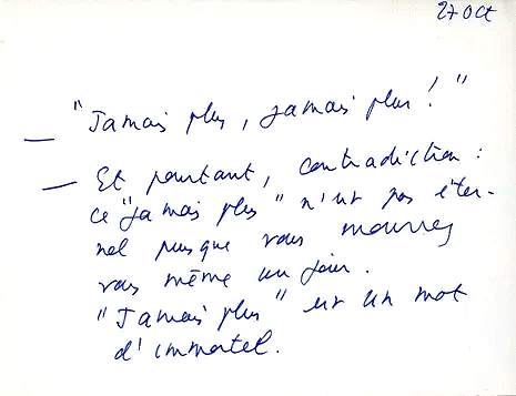 Roland Barthes' "Mourning Diary", which he wrote on notecards after the passing of her mother. Translation: "Never again, never again!”—And yet there’s a contradiction: “never again” isn’t eternal, since you yourself will die one day. “Never again” i