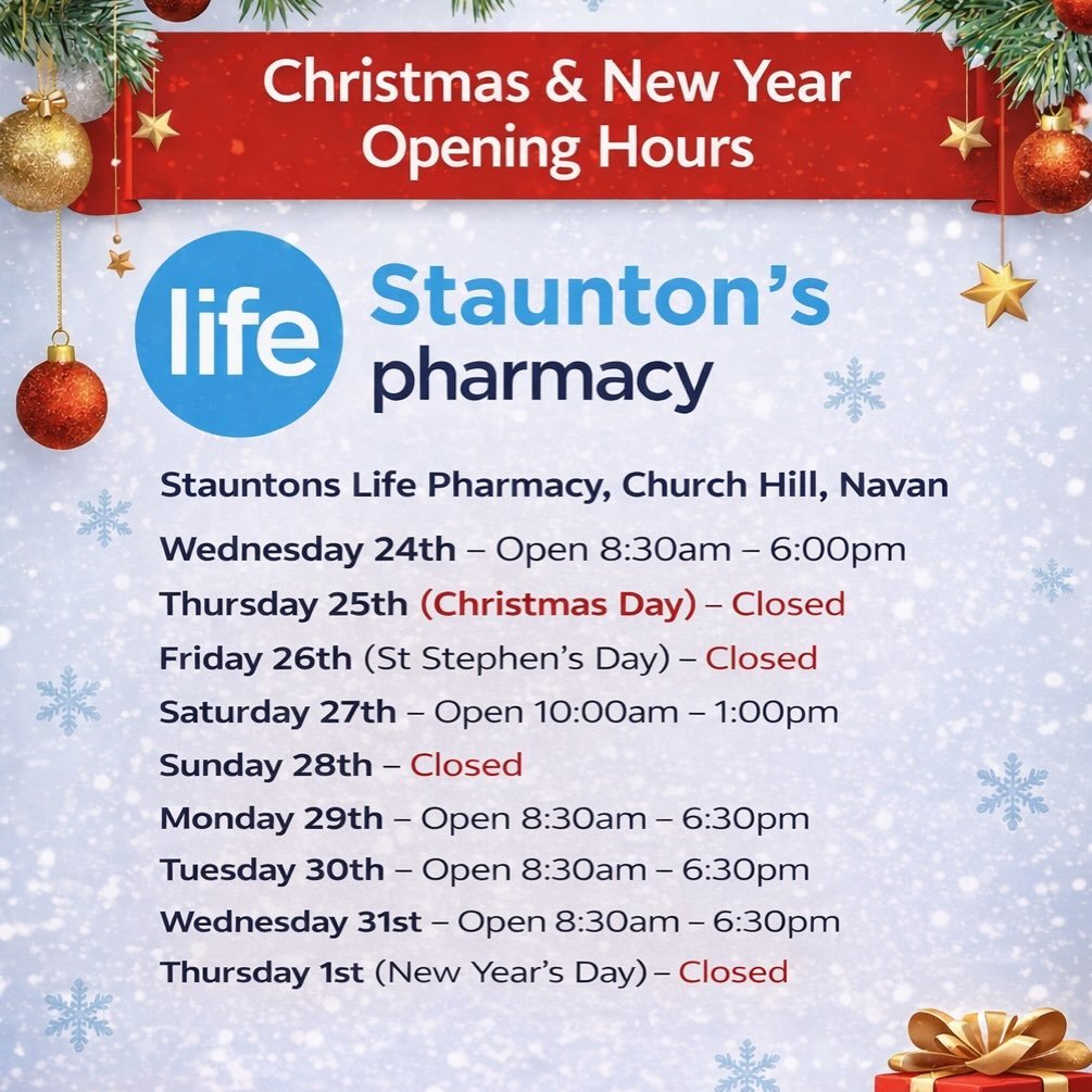 Stauntons Life Pharmacy, Church Hill, Navan &ndash; Christmas &amp; New Year Hours
	&bull;	Wednesday 24th &ndash; Open 8:30am &ndash; 6:00pm
	&bull;	Thursday 25th (Christmas Day) &ndash; Closed
	&bull;	Friday 26th (St Stephen&rsquo;s Day) &ndash; Clo
