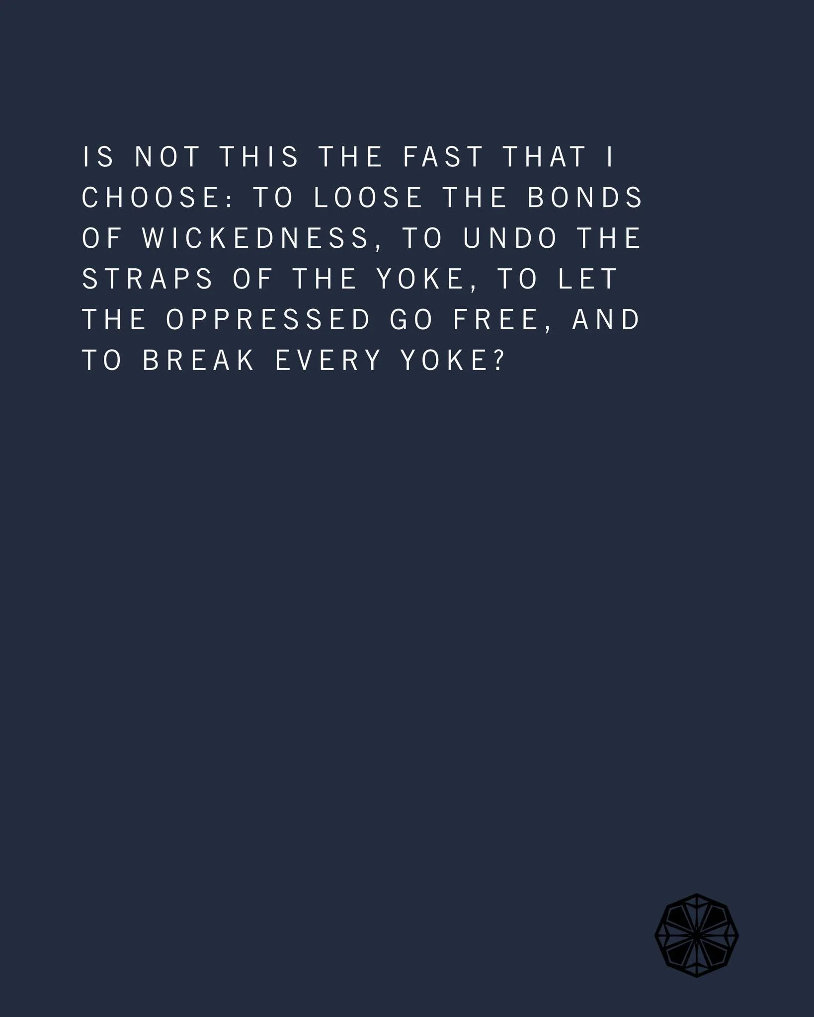 Advent Day 11

READ:
Isaiah 58:6&ndash;11
Is not this the fast that I choose: to loose the bonds of wickedness, to undo the straps of the yoke, to let the oppressed go free, and to break every yoke? Is it not to share your bread with the hungry and b